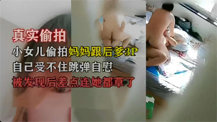 真实偷拍，小女儿偷拍妈妈跟后爹3P，自己受不住跳弹自慰，被发现后差点连她都草了