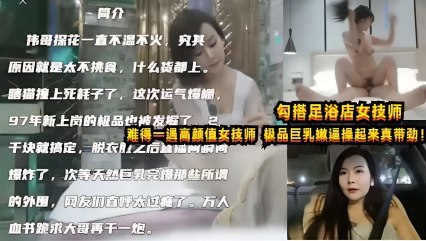 勾搭足浴店女技师，难得一遇高颜值女技师，极品巨乳嫩逼操起来真带劲！