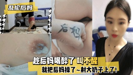 【乱伦系列】后妈喝醉了叫不醒就把后妈操了射大奶