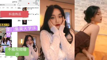 抖音热瓜 厦门集美大学许琴不雅视频流出好骚但是我喜欢