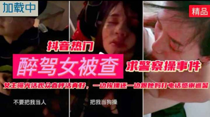 精品流出抖音热门 醉酒女被查  求警察草事件一边被草一边给妈妈打电话